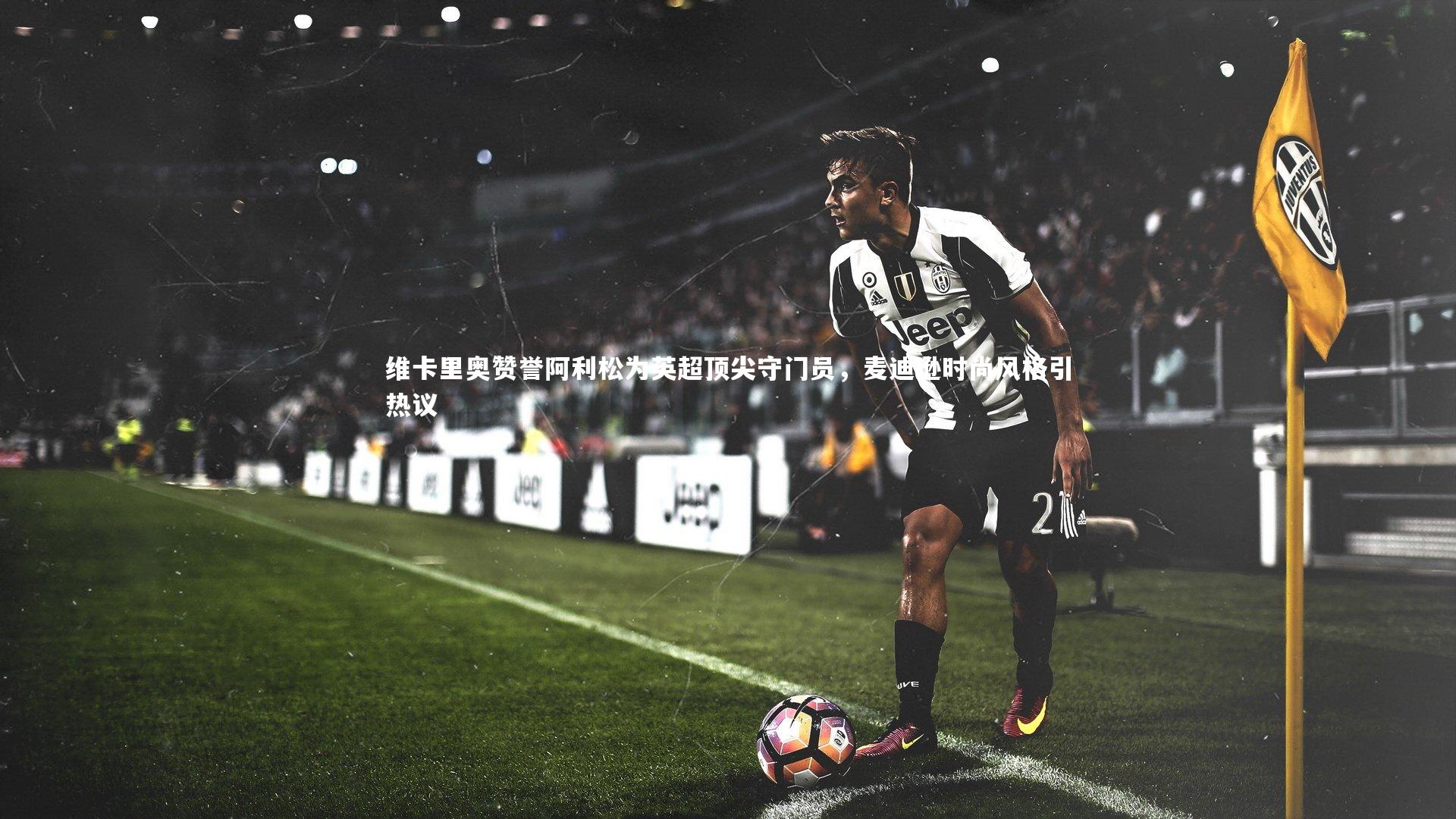 维卡里奥赞誉阿利松为英超顶尖守门员，麦迪逊时尚风格引热议